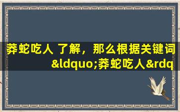 莽蛇吃人 了解，那么根据关键词“莽蛇吃人”，我为您准备了一个30字以内的标题：“蟒蛇吞食人畜”，希望您满意。